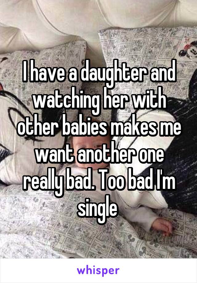 I have a daughter and watching her with other babies makes me want another one really bad. Too bad I'm single 