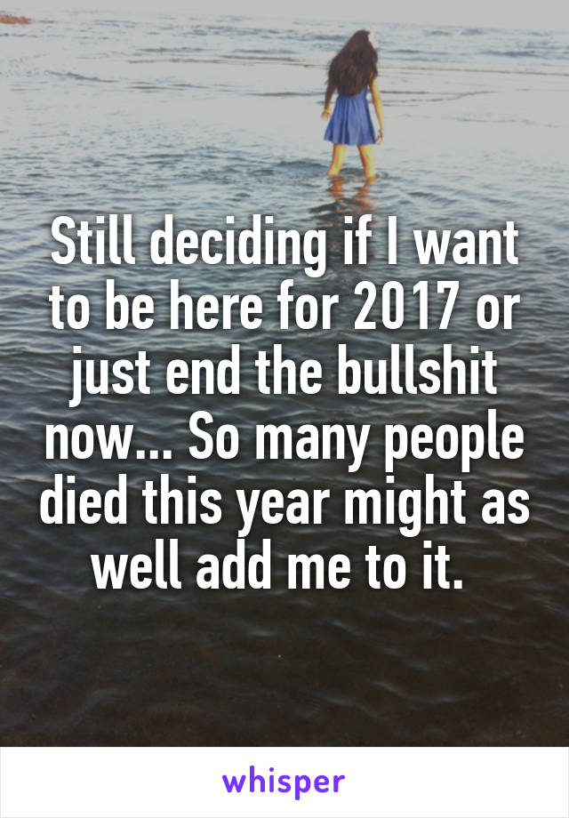 Still deciding if I want to be here for 2017 or just end the bullshit now... So many people died this year might as well add me to it. 