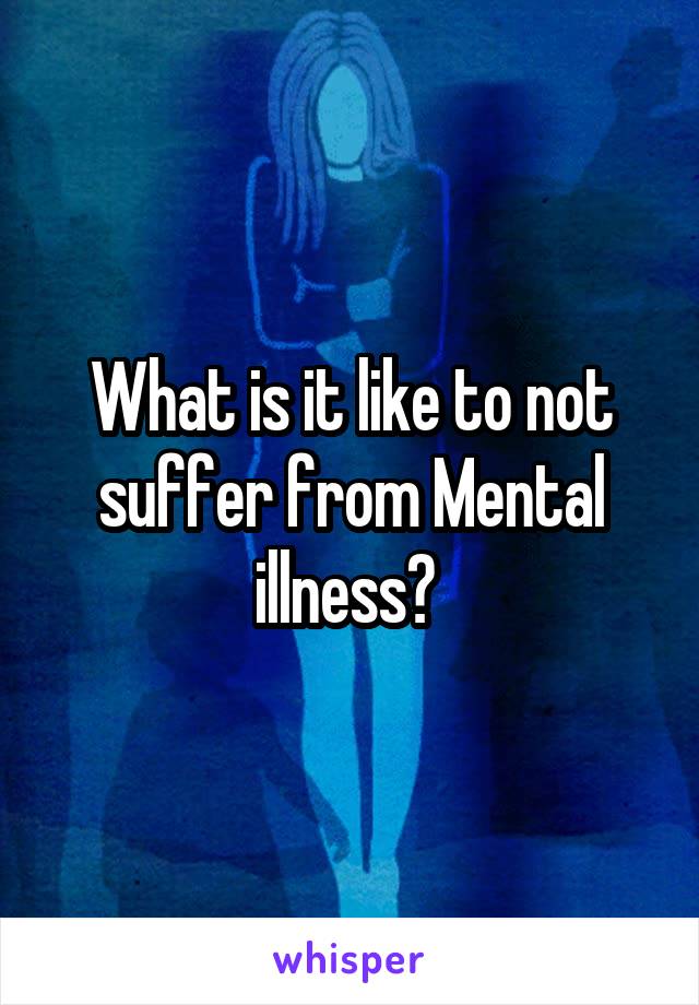 What is it like to not suffer from Mental illness? 