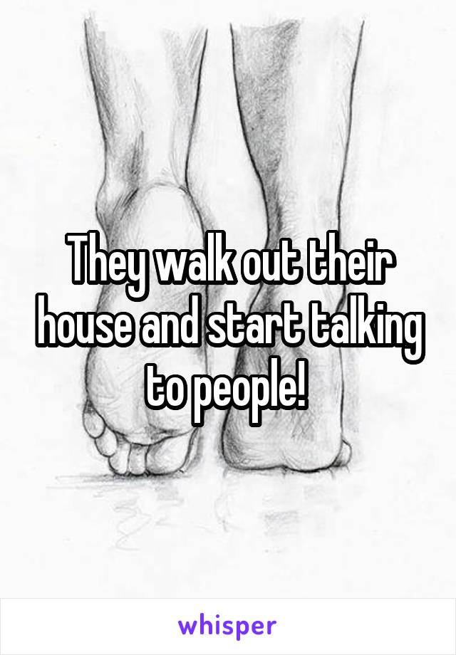 They walk out their house and start talking to people! 