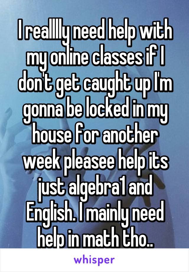 I realllly need help with my online classes if I don't get caught up I'm gonna be locked in my house for another week pleasee help its just algebra1 and English. I mainly need help in math tho..