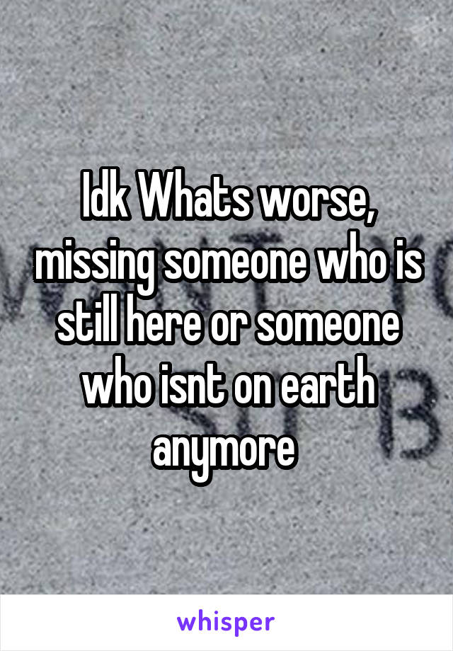 Idk Whats worse, missing someone who is still here or someone who isnt on earth anymore 