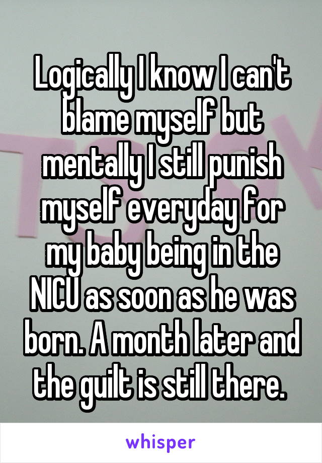 Logically I know I can't blame myself but mentally I still punish myself everyday for my baby being in the NICU as soon as he was born. A month later and the guilt is still there. 