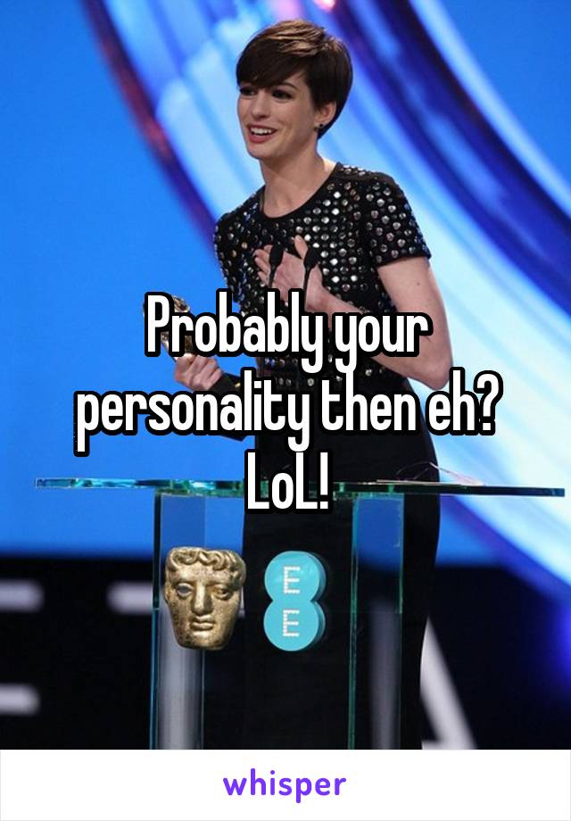 Probably your personality then eh? LoL!