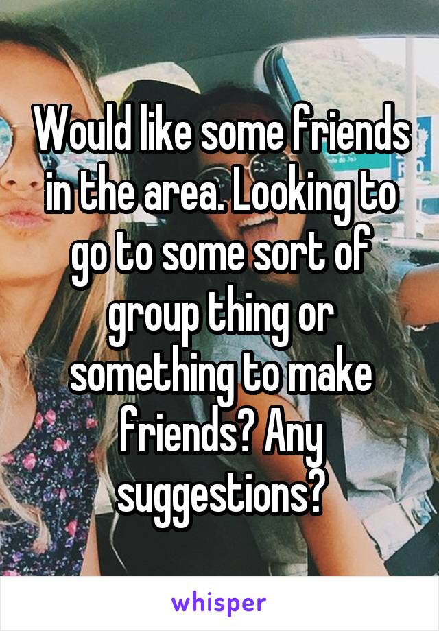 Would like some friends in the area. Looking to go to some sort of group thing or something to make friends? Any suggestions?