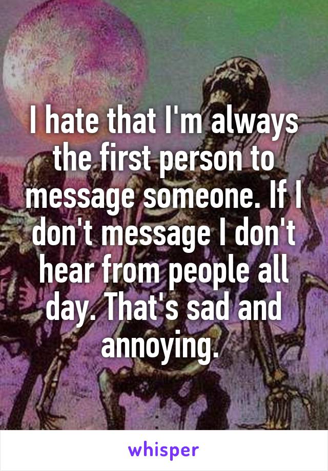 I hate that I'm always the first person to message someone. If I don't message I don't hear from people all day. That's sad and annoying. 