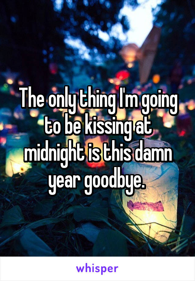 The only thing I'm going to be kissing at midnight is this damn year goodbye. 