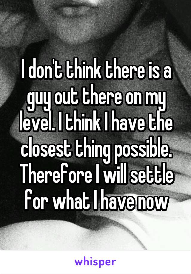 I don't think there is a guy out there on my level. I think I have the closest thing possible. Therefore I will settle for what I have now