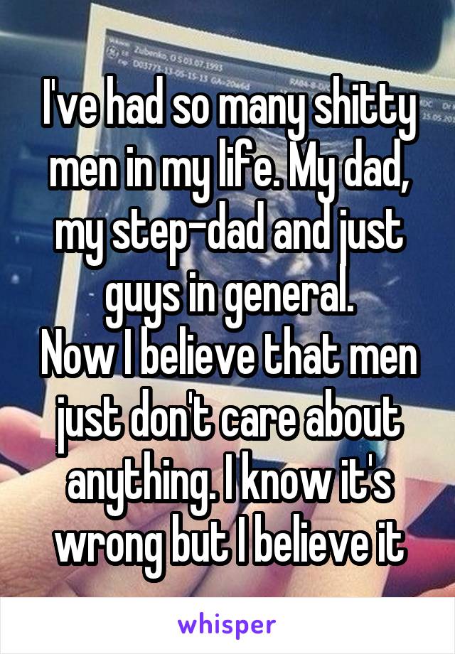 I've had so many shitty men in my life. My dad, my step-dad and just guys in general.
Now I believe that men just don't care about anything. I know it's wrong but I believe it