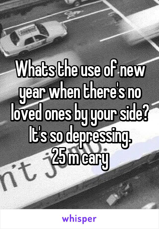 Whats the use of new year when there's no loved ones by your side? It's so depressing.
25 m cary