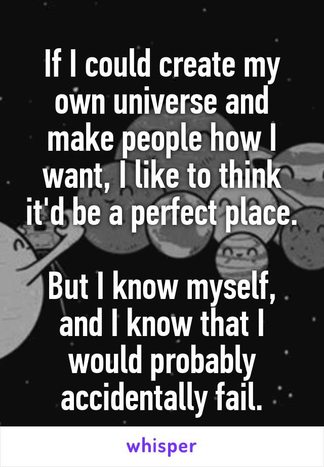 If I could create my own universe and make people how I want, I like to think it'd be a perfect place.

But I know myself, and I know that I would probably accidentally fail.