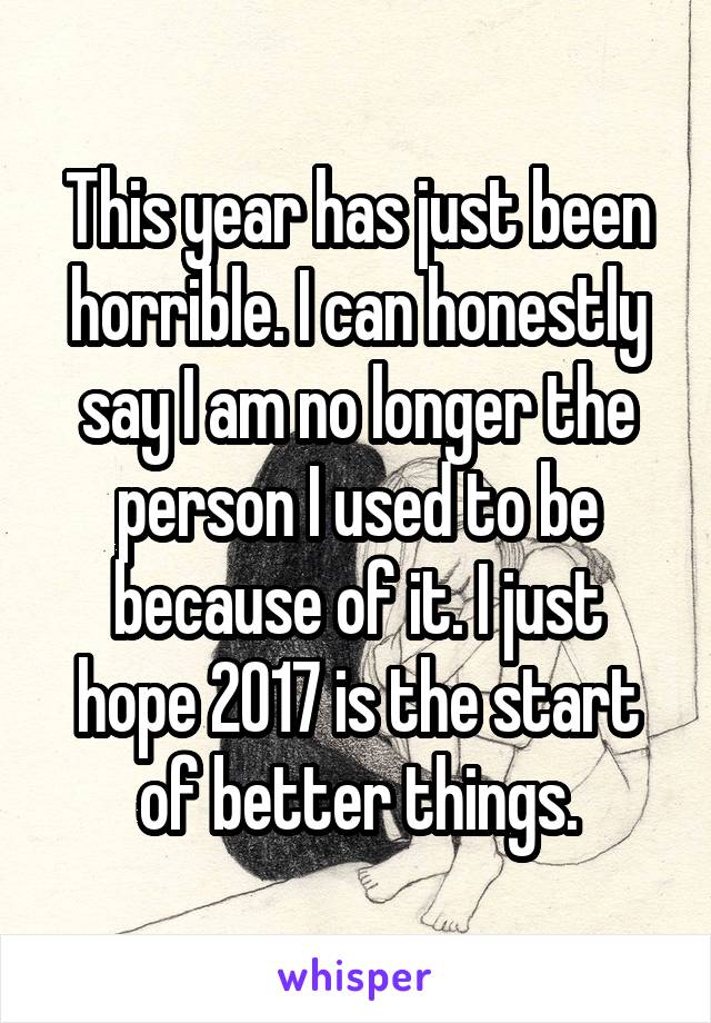 This year has just been horrible. I can honestly say I am no longer the person I used to be because of it. I just hope 2017 is the start of better things.