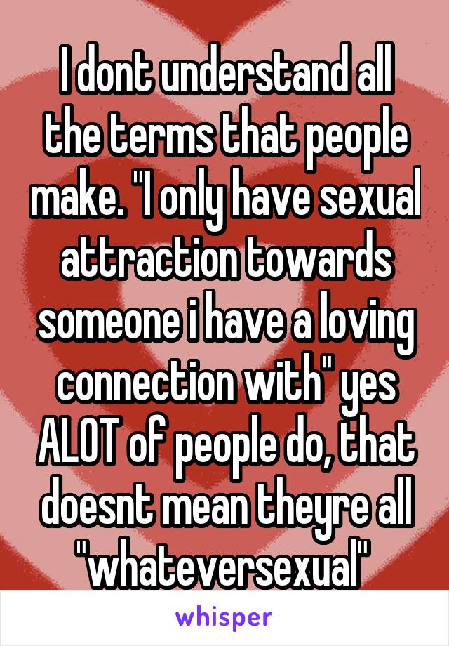 I dont understand all the terms that people make. "I only have sexual attraction towards someone i have a loving connection with" yes ALOT of people do, that doesnt mean theyre all "whateversexual" 