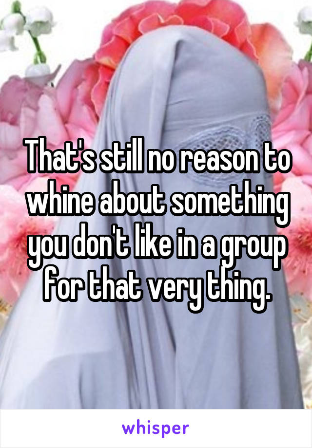 That's still no reason to whine about something you don't like in a group for that very thing.