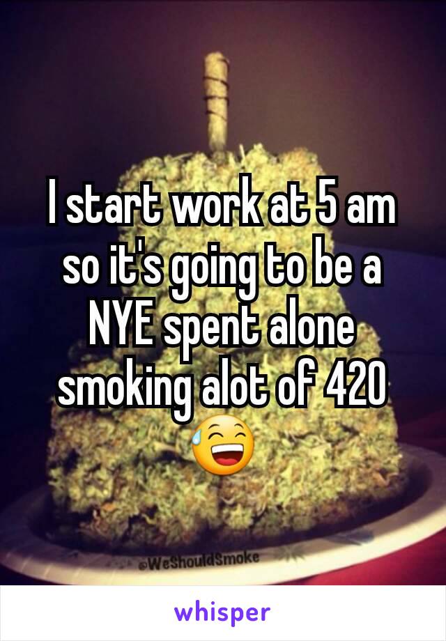 I start work at 5 am so it's going to be a NYE spent alone smoking alot of 420 😅