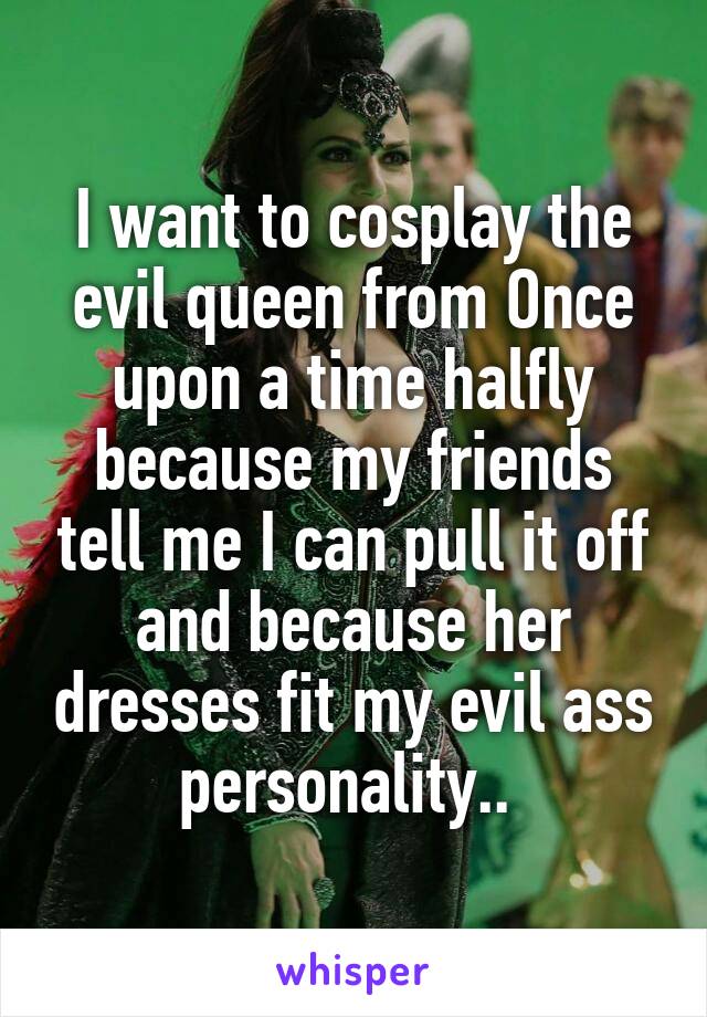 I want to cosplay the evil queen from Once upon a time halfly because my friends tell me I can pull it off and because her dresses fit my evil ass personality.. 