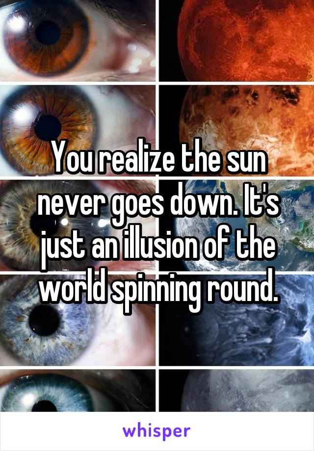 You realize the sun never goes down. It's just an illusion of the world spinning round.