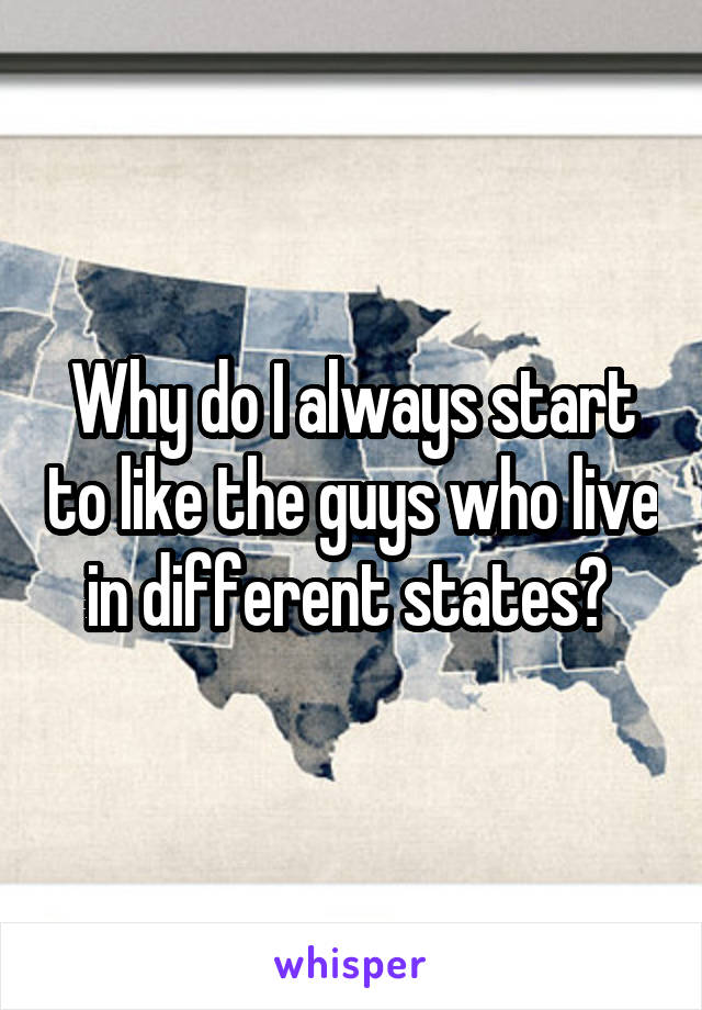 Why do I always start to like the guys who live in different states? 