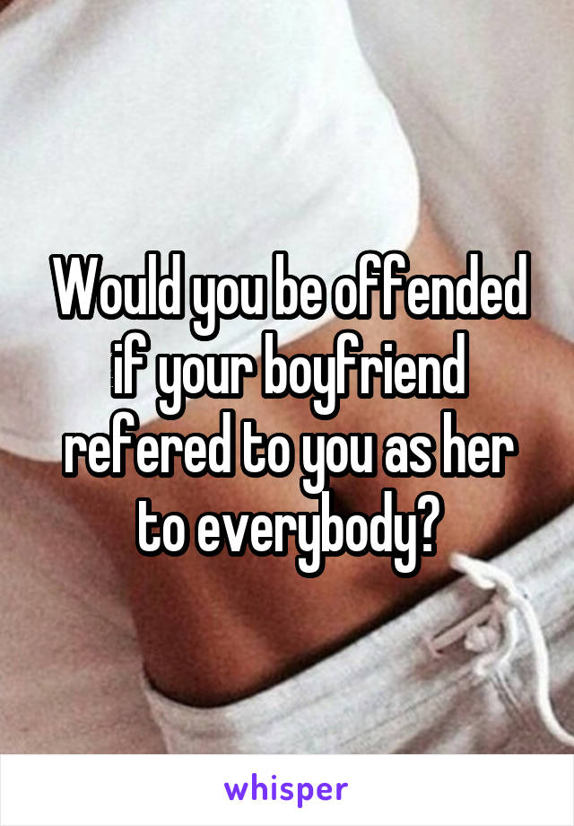 Would you be offended if your boyfriend refered to you as her to everybody?