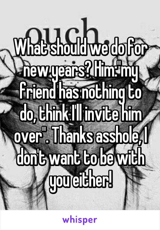 What should we do for new years? Him:"my friend has nothing to do, think I'll invite him over". Thanks asshole, I don't want to be with you either!