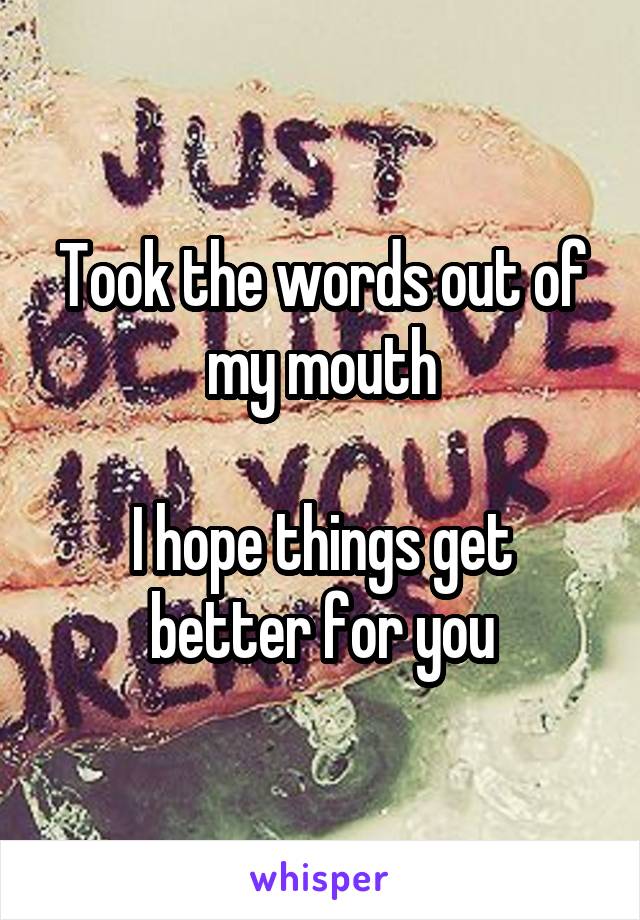 Took the words out of my mouth

I hope things get better for you