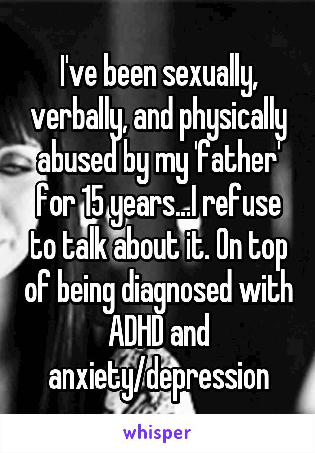 I've been sexually, verbally, and physically abused by my 'father' for 15 years...I refuse to talk about it. On top of being diagnosed with ADHD and anxiety/depression