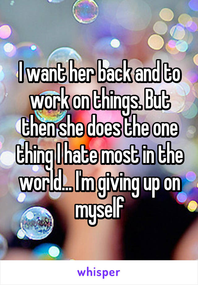 I want her back and to work on things. But then she does the one thing I hate most in the world... I'm giving up on myself