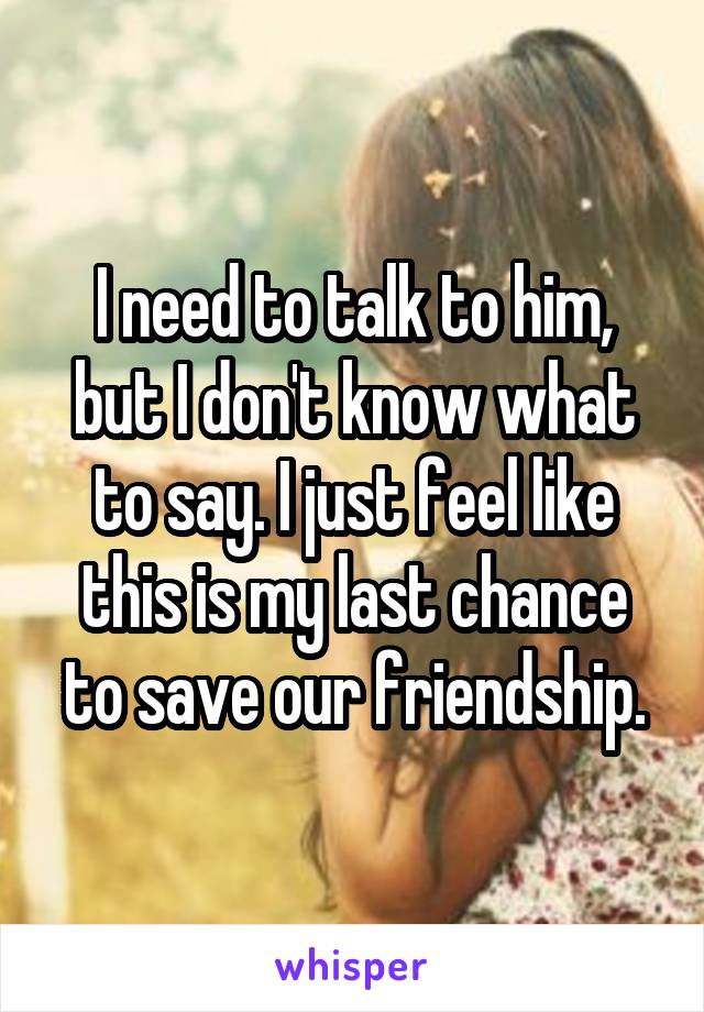 I need to talk to him, but I don't know what to say. I just feel like this is my last chance to save our friendship.