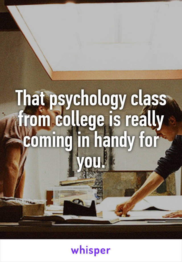 That psychology class from college is really coming in handy for you.