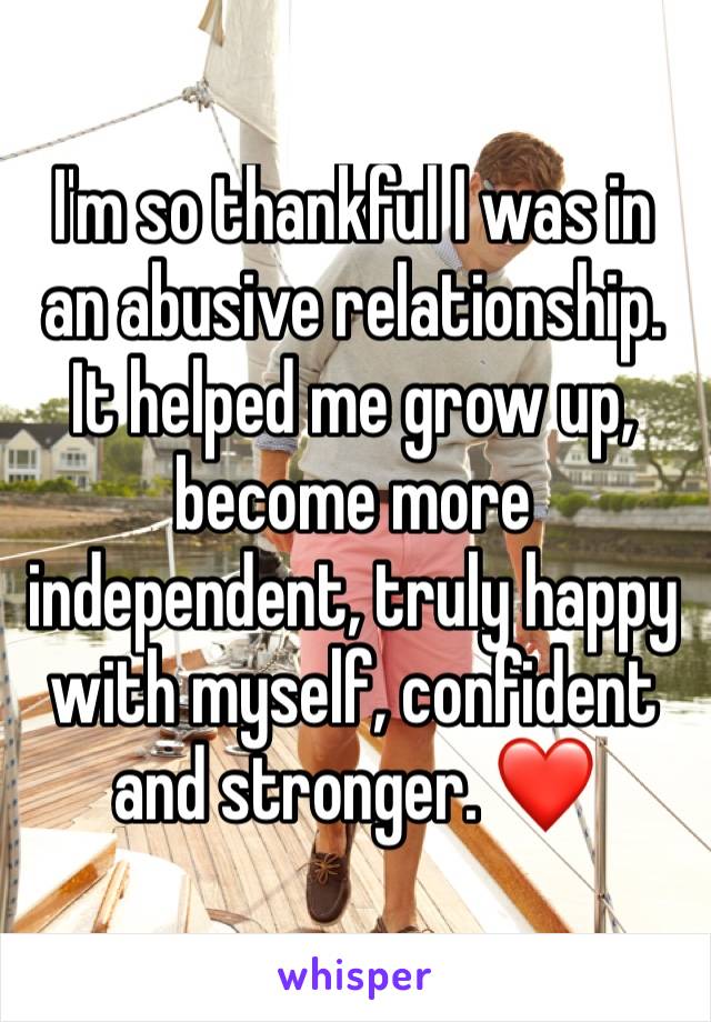 I'm so thankful I was in an abusive relationship. It helped me grow up, become more independent, truly happy with myself, confident and stronger. ❤ 