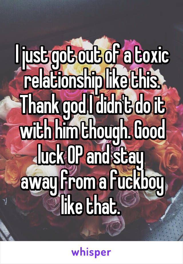 I just got out of a toxic relationship like this. Thank god I didn't do it with him though. Good luck OP and stay 
away from a fuckboy like that. 