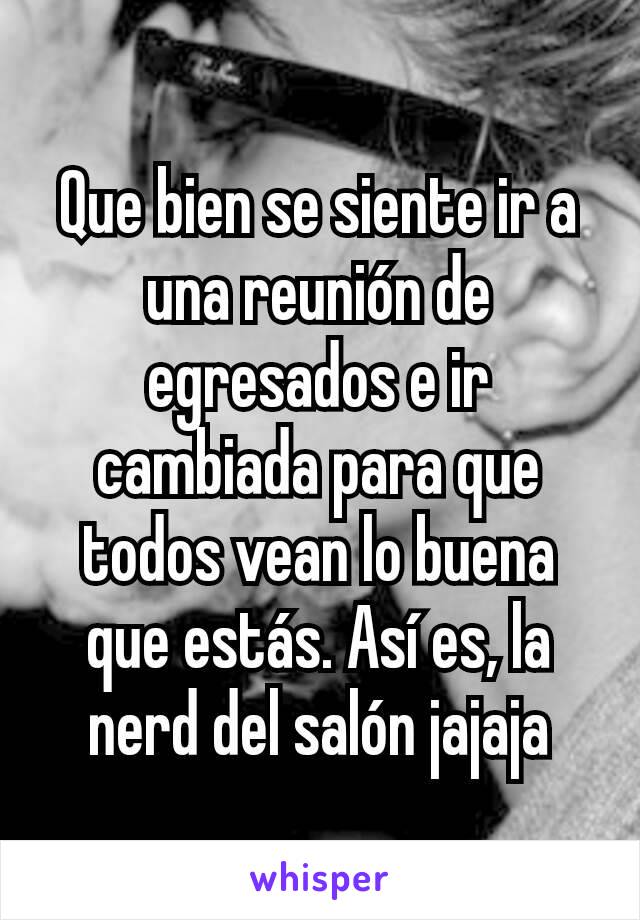 Que bien se siente ir a una reunión de egresados e ir cambiada para que todos vean lo buena que estás. Así es, la nerd del salón jajaja