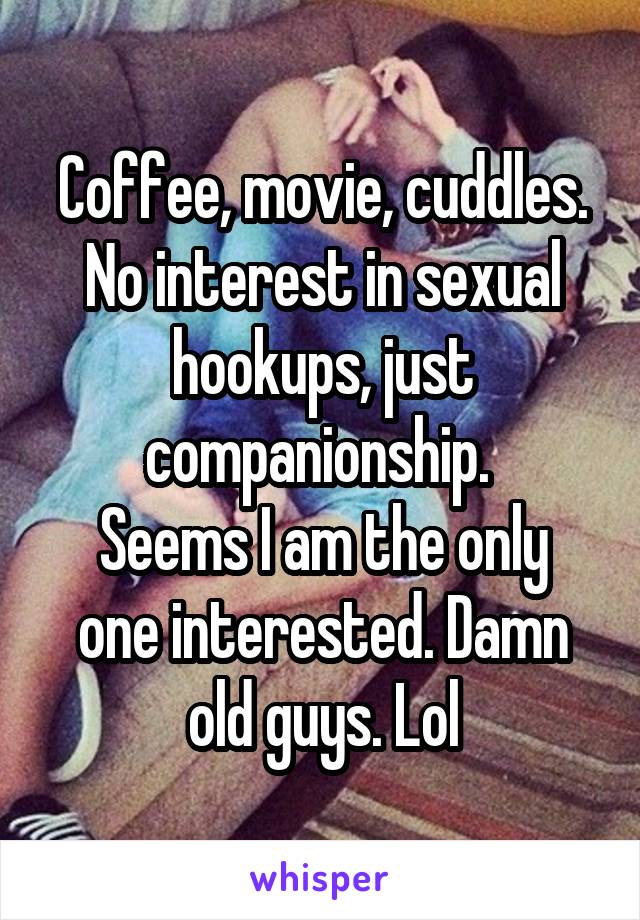 Coffee, movie, cuddles. No interest in sexual hookups, just companionship. 
Seems I am the only one interested. Damn old guys. Lol