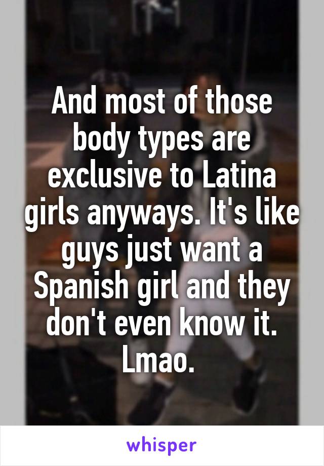 And most of those body types are exclusive to Latina girls anyways. It's like guys just want a Spanish girl and they don't even know it. Lmao. 