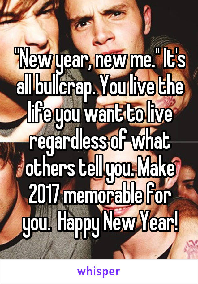 "New year, new me." It's all bullcrap. You live the life you want to live regardless of what others tell you. Make 2017 memorable for you.  Happy New Year!