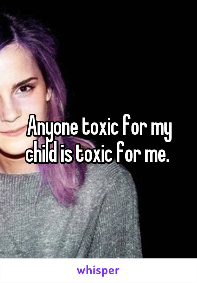 Anyone toxic for my child is toxic for me. 