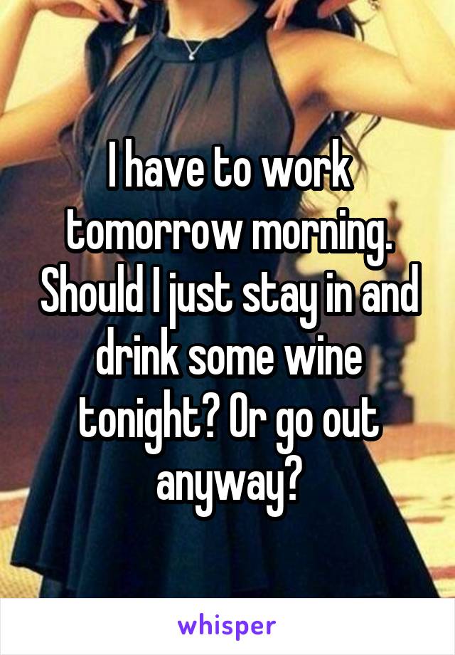 I have to work tomorrow morning. Should I just stay in and drink some wine tonight? Or go out anyway?