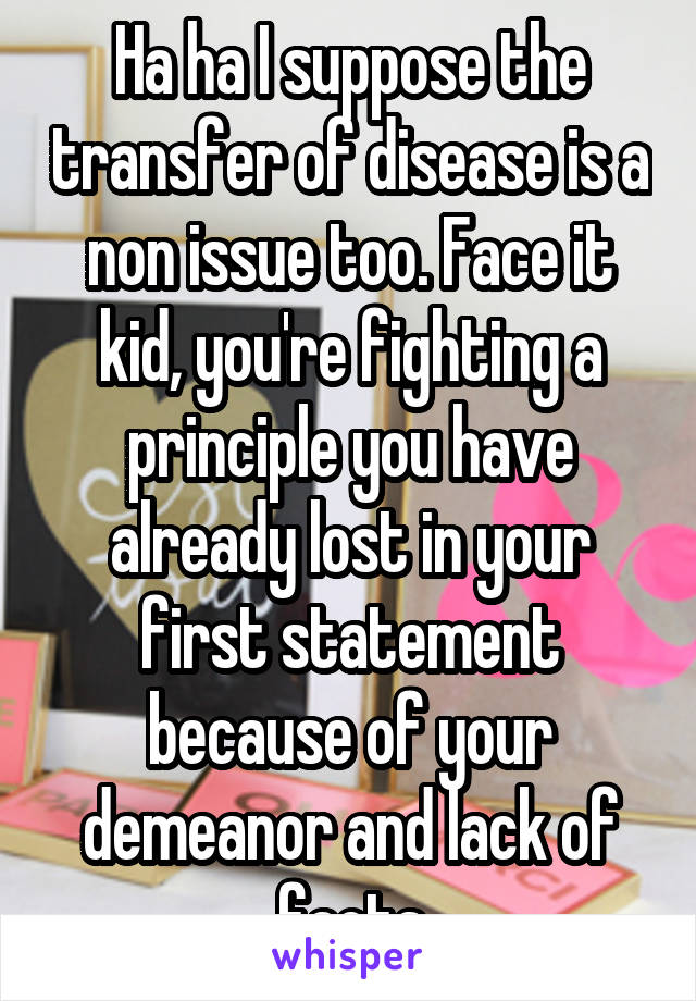 Ha ha I suppose the transfer of disease is a non issue too. Face it kid, you're fighting a principle you have already lost in your first statement because of your demeanor and lack of facts