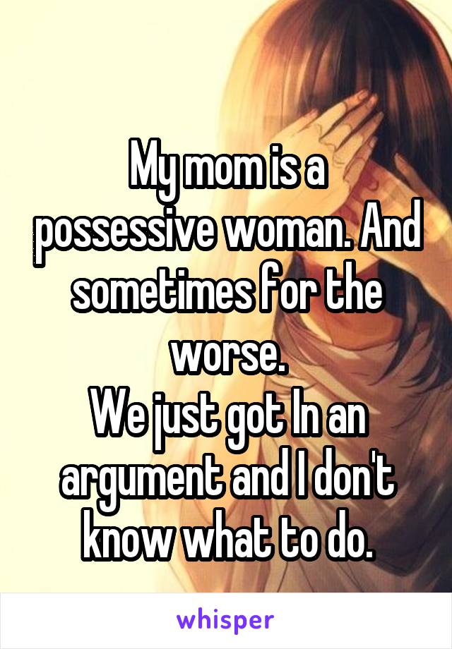 
My mom is a possessive woman. And sometimes for the worse.
We just got In an argument and I don't know what to do.