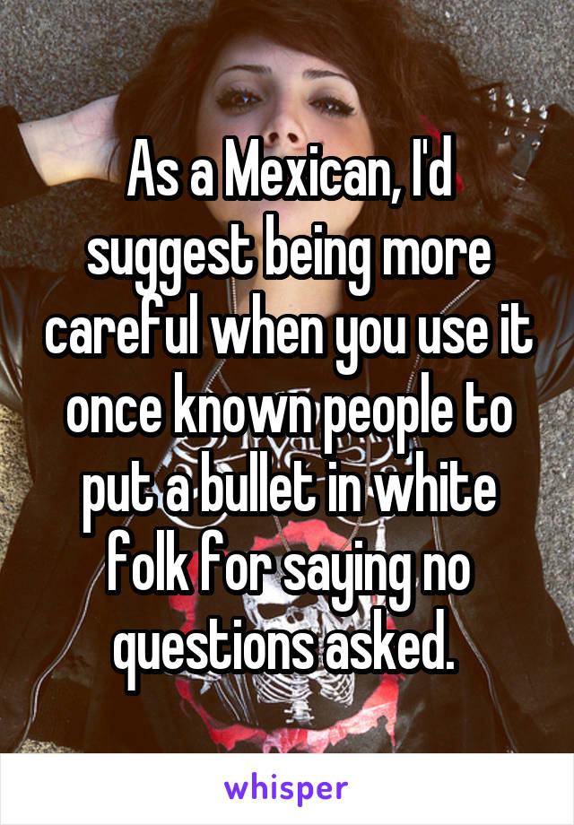 As a Mexican, I'd suggest being more careful when you use it once known people to put a bullet in white folk for saying no questions asked. 