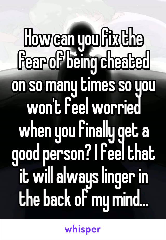 How can you fix the fear of being cheated on so many times so you won't feel worried when you finally get a good person? I feel that it will always linger in the back of my mind...