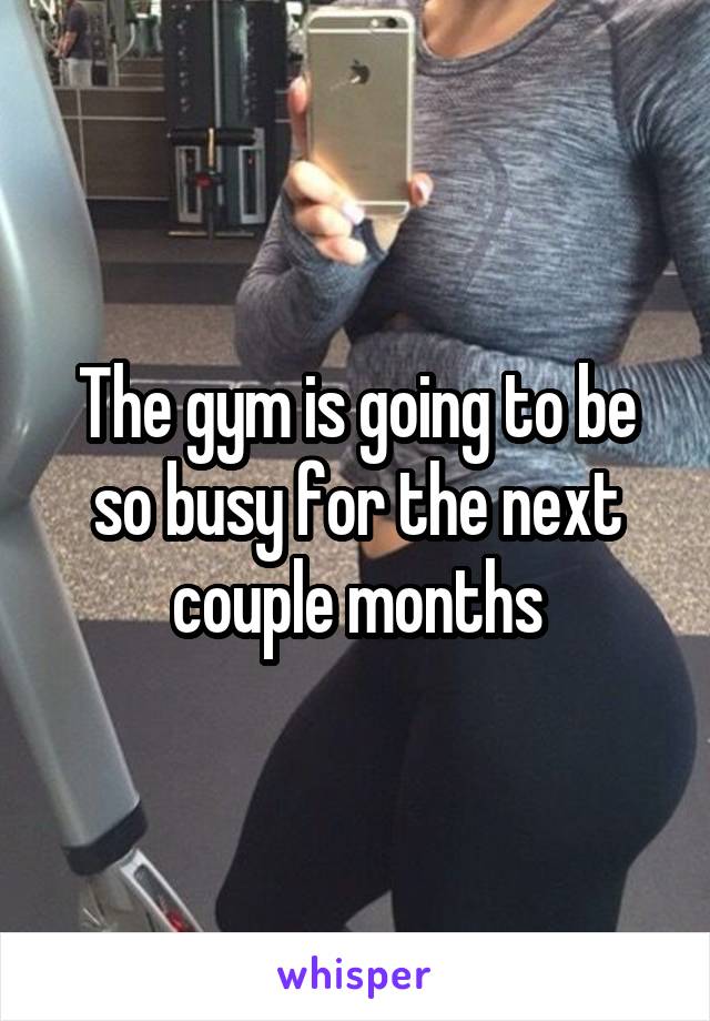 The gym is going to be so busy for the next couple months