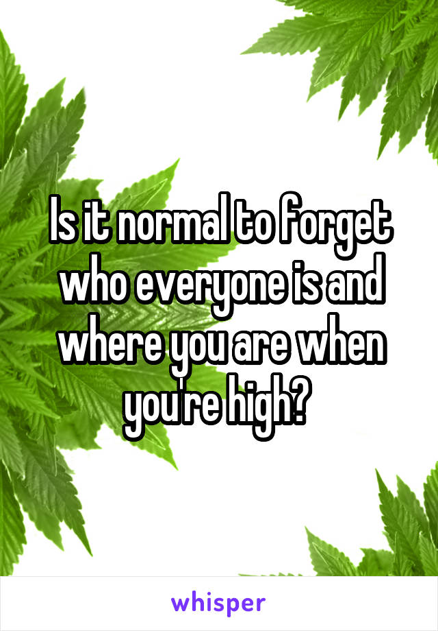 Is it normal to forget who everyone is and where you are when you're high? 