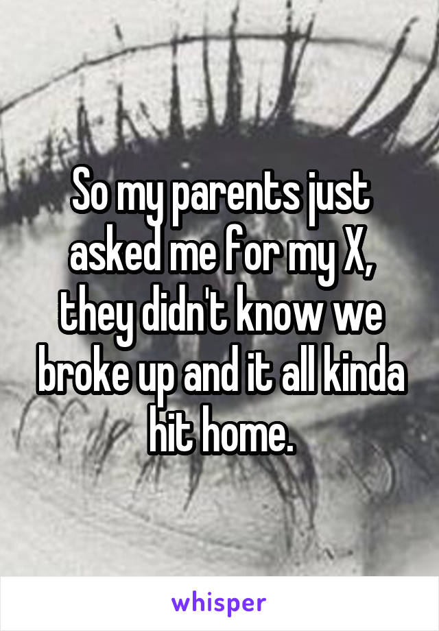 So my parents just asked me for my X, they didn't know we broke up and it all kinda hit home.