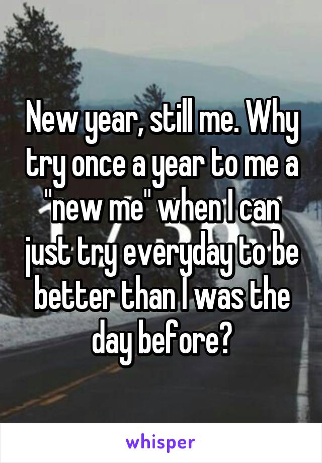 New year, still me. Why try once a year to me a "new me" when I can just try everyday to be better than I was the day before?