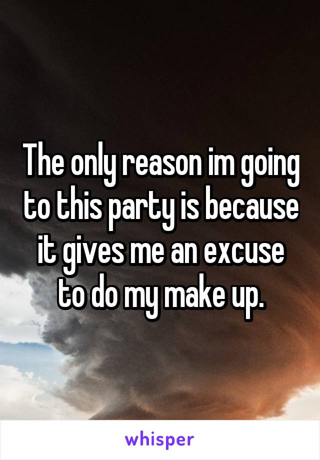 The only reason im going to this party is because it gives me an excuse to do my make up.