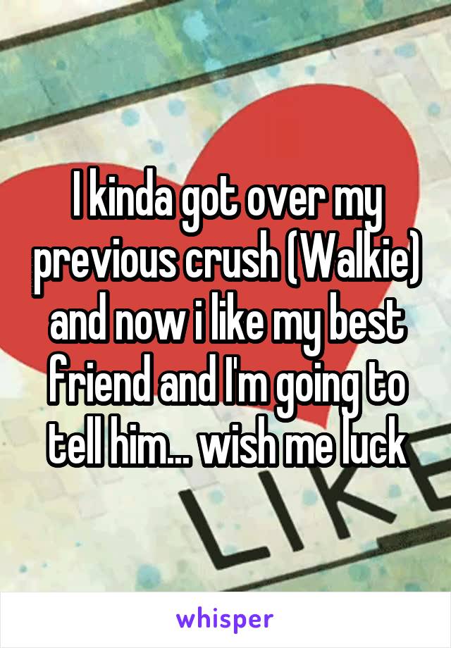 I kinda got over my previous crush (Walkie) and now i like my best friend and I'm going to tell him... wish me luck