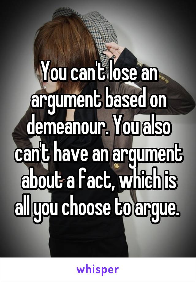 You can't lose an argument based on demeanour. You also can't have an argument about a fact, which is all you choose to argue. 