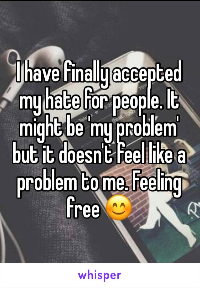 I have finally accepted my hate for people. It might be 'my problem' but it doesn't feel like a problem to me. Feeling free 😊