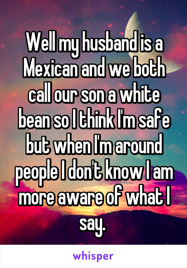 Well my husband is a Mexican and we both call our son a white bean so I think I'm safe but when I'm around people I don't know I am more aware of what I say. 